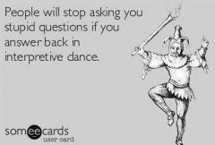 People will stop asking you stupid questions if you start answering in interpretive dance.