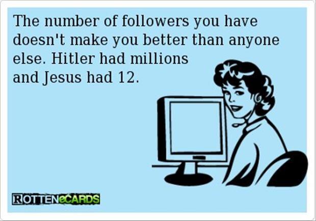 The number of followers you have does not make you better than others - Hitler had millions - Jesus had 12